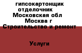 гипсокартонщик отделочник . - Московская обл., Москва г. Строительство и ремонт » Услуги   